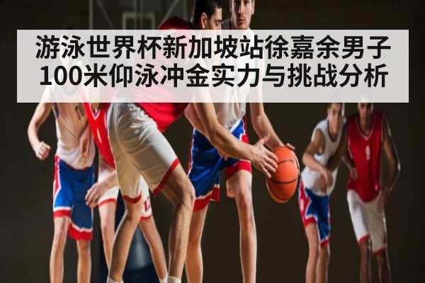 游泳世界杯新加坡站徐嘉余男子100米仰泳冲金实力与挑战分析