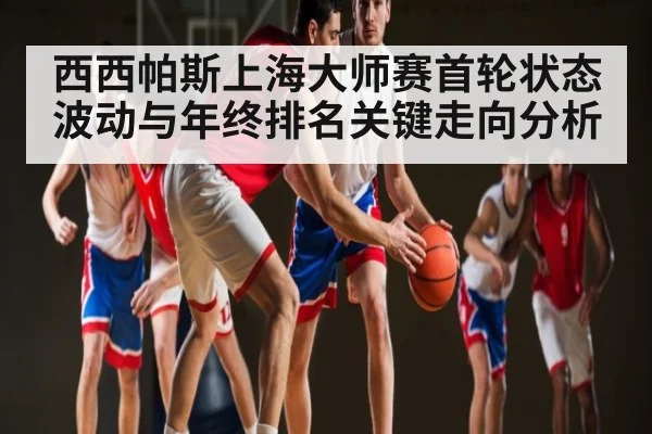 西西帕斯上海大师赛首轮状态波动与年终排名关键走向分析
